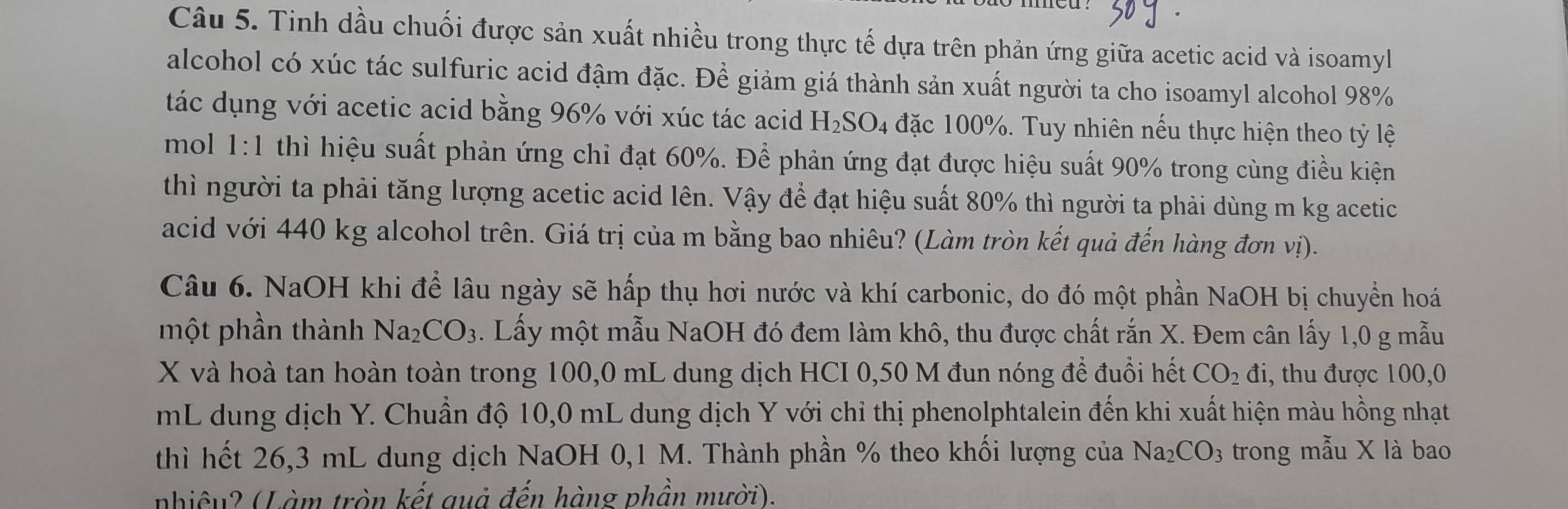 Tinh dầu chuối được sản xuất nhiều trong thực tế dựa trên phản ứng giữa acetic acid và isoamyl 
alcohol có xúc tác sulfuric acid đậm đặc. Đềể giảm giá thành sản xuất người ta cho isoamyl alcohol 98%
tác dụng với acetic acid bằng 96% với xúc tác acid H_2SO_4 đặc 100%. Tuy nhiên nếu thực hiện theo tỷ lệ 
mol 1:1 thì hiệu suất phản ứng chỉ đạt 60%. Để phản ứng đạt được hiệu suất 90% trong cùng điều kiện 
thì người ta phải tăng lượng acetic acid lên. Vậy để đạt hiệu suất 80% thì người ta phải dùng m kg acetic 
acid với 440 kg alcohol trên. Giá trị của m bằng bao nhiêu? (Làm tròn kết quả đến hàng đơn vị). 
Câu 6. NaOH khi để lâu ngày sẽ hấp thụ hơi nước và khí carbonic, do đó một phần NaOH bị chuyển hoá 
một phần thành Na_2CO_3. Lấy một mẫu NaOH đó đem làm khô, thu được chất rắn X. Đem cân lấy 1,0 g mẫu
X và hoà tan hoàn toàn trong 100,0 mL dung dịch HCI 0,50 M đun nóng để đuổi hết CO_2 di , thu được 100, 0
mL dung dịch Y. Chuẩn độ 10,0 mL dung dịch Y với chỉ thị phenolphtalein đến khi xuất hiện màu hồng nhạt 
thì hết 26,3 mL dung dịch NaOH 0,1 M. Thành phần % theo khối lượng của Na_2CO: 3 trong mẫu X là bao 
nhiêu? (Làm tròn kết quả đến hàng phần mười).