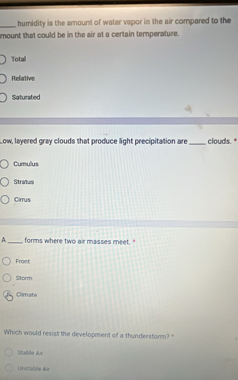 humidity is the amount of water vapor in the air compared to the
mount that could be in the air at a certain temperature.
Total
Relative
Saturated
Low, layered gray clouds that produce light precipitation are _clouds. *
Cumulus
Stratus
Cirrus
A _forms where two air masses meet. *
Front
Storm
m Climate
Which would resist the development of a thunderstorm?
Stable Air
Unstable Air