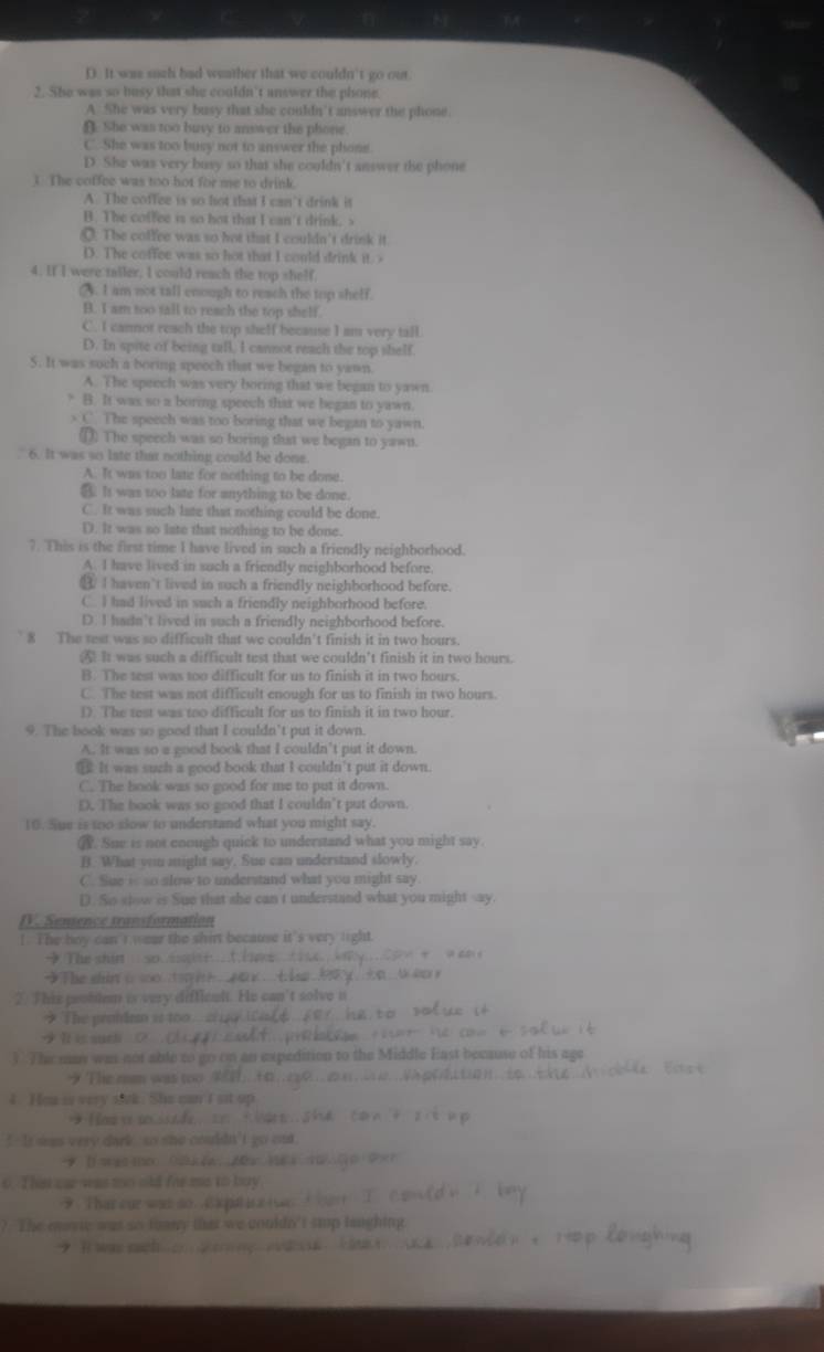 D. It was such bad weather that we couldn't go out.
2. She was so busy that she couldn't answer the phone.
A She was very busy that she couldn't answer the phone.
(. She was too buvy to answer the phone.
C. She was too busy not to answer the phons.
D. She was very busy so that she couldn't answer the phone
). The coffee was too hot for me to drink.
A. The coffee is so hot that I can't drink it
B. The coffee is so hot that I can't drink. s
O. The coffee was so hot that I couldn't drink it.
D. The coffee was so hot that I could drink it. >
4. If I were taller, I could reach the top shelf.
2. I am not tall enough to reach the top shelf.
B. I am too tall to reach the top shelf
C. I cannot reach the top shelf because I am very tall.
D. In spite of being tall, I cannot reach the top shelf.
5. It was such a boring speech that we began to yawn.
A. The speech was very boring that we began to yawn.
? B. It was so a boring speech that we began to yawn.
> C. The speech was too boring that we began to yawn.
①. The speech was so boring that we began to yawn.
. 6. It was so late that nothing could be done.
A. It was too late for nothing to be done.
⑧ It was too late for anything to be done.
C. It was such late that nothing could be done.
D. It was so late that nothing to be done.
7. This is the first time I have lived in such a friendly neighborhood.
A. I have lived in such a friendly neighborhood before.
⑭ I haven't lived in such a friendly neighborhood before.
C. I had lived in such a friendly neighborhood before.
D. I hadn't lived in such a friendly neighborhood before.
` 8 The test was so difficult that we couldn't finish it in two hours.
④ It was such a difficult test that we couldn’t finish it in two hours.
B. The test was too difficult for us to finish it in two hours.
C. The test was not difficult enough for us to finish in two hours.
1). The test was too difficult for us to finish it in two hour.
9. The book was so good that I couldn’t put it down.
A. It was so a good book that I couldn’t put it down.
⑩ It was suzh a good book that I couldn't put it down.
C. The book was so good for me to put it down.
D. The book was so good that I couldn’t put down.
10. Sue is too slow to understand what you might say.
. Sue is not coough quick to understand what you might say.
B. What wou might say, Sue can understand slowly.
C. Sue is so alow to understand what you might say.
D. So slow is Sue that she can t understand what you might say.
IV. Sensence transformation
I. The boy can' t wear the shirt because it's very light.
→ The shin so. s
The shir i so  s 
2. This peoblem is very difficalt. He can’t solve n
* The penhium is too
Ⅱ is suchi ？ ，
3 The may was not able to go on an expedition to the Middle East because of his age
9 The rm was too 
4. Hea is very siak. She can I st up
om y eisade =    
`  It sas very dark so she couldn't go oat 
o. This me was to old far me to buy
9. That our was so. C ) pul i a ( s6
? The eavie was so tonery that we couldn't stp laughing.
9 I was sach  o    ny ed