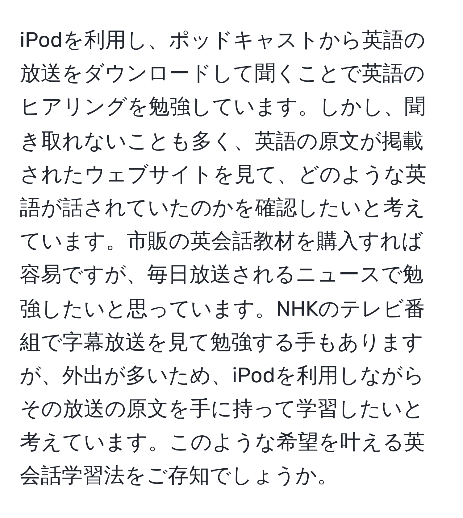 iPodを利用し、ポッドキャストから英語の放送をダウンロードして聞くことで英語のヒアリングを勉強しています。しかし、聞き取れないことも多く、英語の原文が掲載されたウェブサイトを見て、どのような英語が話されていたのかを確認したいと考えています。市販の英会話教材を購入すれば容易ですが、毎日放送されるニュースで勉強したいと思っています。NHKのテレビ番組で字幕放送を見て勉強する手もありますが、外出が多いため、iPodを利用しながらその放送の原文を手に持って学習したいと考えています。このような希望を叶える英会話学習法をご存知でしょうか。