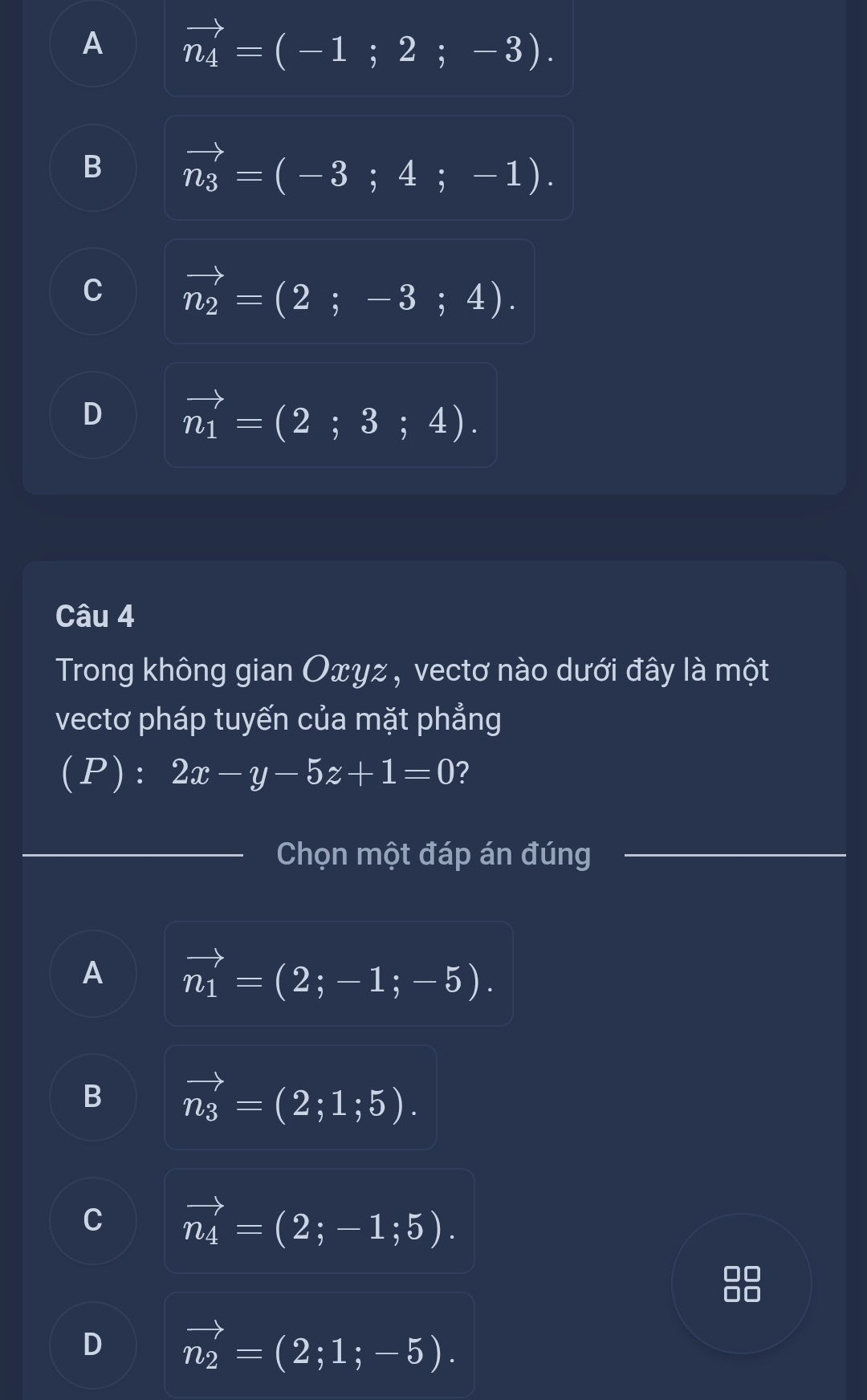 A vector n_4=(-1;2;-3).
B vector n_3=(-3;4;-1).
C vector n_2=(2;-3;4).
D vector n_1=(2;3;4). 
Câu 4
Trong không gian Oxyz, vectơ nào dưới đây là một
vectơ pháp tuyến của mặt phẳng
(P): 2x-y-5z+1=0 ?
_Chọn một đáp án đúng_
A vector n_1=(2;-1;-5).
B vector n_3=(2;1;5).
C vector n_4=(2;-1;5).
D vector n_2=(2;1;-5).