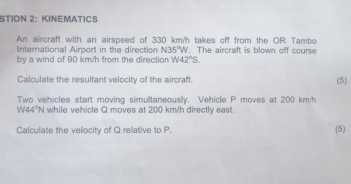 STION 2: KINEMATICS 
An aircraft with an airspeed of 330 km/h takes off from the OR Tambo 
International Airport in the direction N35°W. The aircraft is blown off course 
by a wind of 90 km/h from the direction W42°S. 
Calculate the resultant velocity of the aircraft. (5) 
Two vehicles start moving simultaneously. Vehicle P moves at 200 km/h
W44°N while vehicle Q moves at 200 km/h directly east. 
Calculate the velocity of Q relative to P. (5)