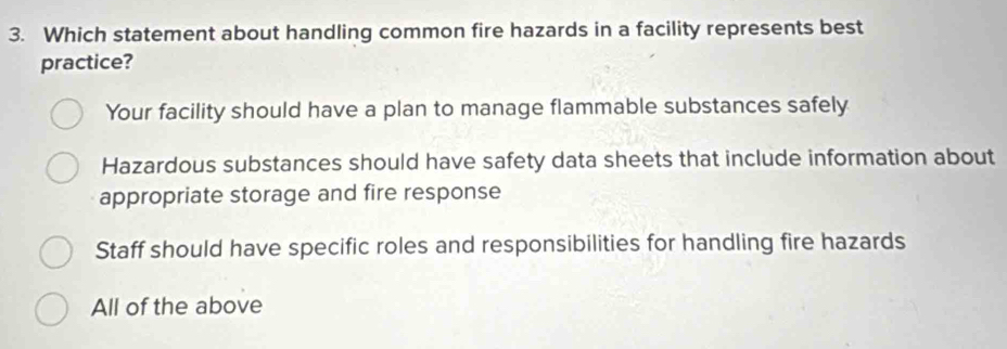 Which statement about handling common fire hazards in a facility represents best
practice?
Your facility should have a plan to manage flammable substances safely
Hazardous substances should have safety data sheets that include information about
appropriate storage and fire response
Staff should have specific roles and responsibilities for handling fire hazards
All of the above