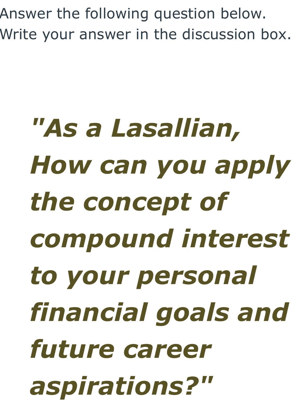 Answer the following question below. 
Write your answer in the discussion box. 
"As a Lasallian, 
How can you apply 
the concept of 
compound interest 
to your personal 
financial goals and 
future career 
aspirations?"