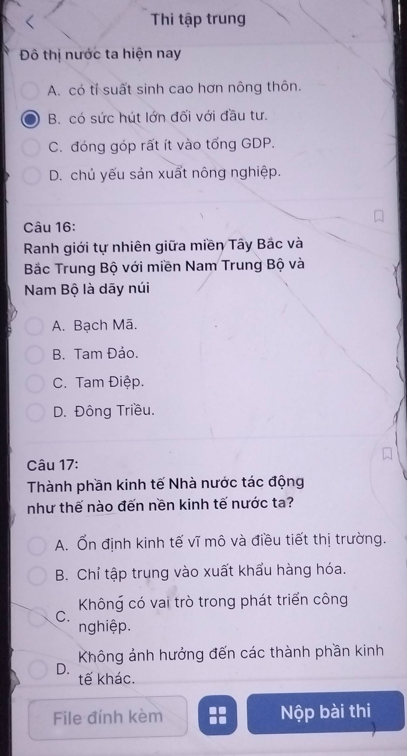 Thi tập trung
Đô thị nước ta hiện nay
A. có tỉ suất sinh cao hơn nông thôn.
B. có sức hút lớn đối với đầu tư.
C. đóng góp rất ít vào tổng GDP.
D. chủ yếu sản xuất nông nghiệp.
Câu 16:
Ranh giới tự nhiên giữa miền Tây Bắc và
Bắc Trung Bộ với miền Nam Trung Bộ và
Nam Bộ là dāy núi
A. Bạch Mã.
B. Tam Đảo.
C. Tam Điệp.
D. Đông Triều.
Câu 17:
Thành phần kinh tế Nhà nước tác động
như thế nào đến nền kinh tế nước ta?
A. Ổn định kinh tế vĩ mô và điều tiết thị trường.
B. Chỉ tập trung vào xuất khẩu hàng hóa.
Không có vai trò trong phát triển công
C.
nghiệp.
Không ảnh hưởng đến các thành phần kinh
D.
tế khác.
File đính kèm Nộp bài thi