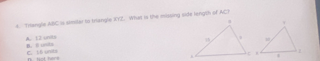 Triangle ABC is similar to triangle XYZ. What is the missing side length of AC?
A. 12 units
B. 8 units
C. 16 units
D. Not here