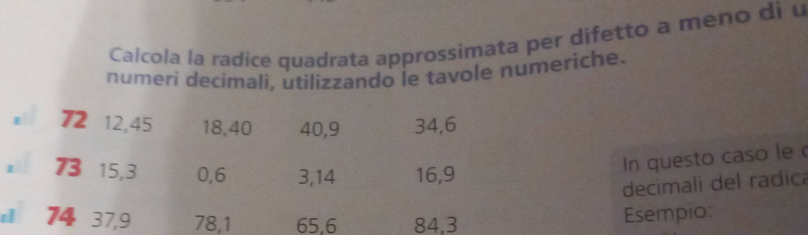 Calcola la radice quadrata approssimata per difetto a meno di u 
numeri decimali, utilizzando le tavole numeriche. 
。 72 12, 45
18, 40 40, 9 34, 6
73 15, 3
In questo caso le
0, 6 3, 14 16, 9
decimali del radica 
s 74 37, 9 78, 1
65, 6 84, 3 Esempio: