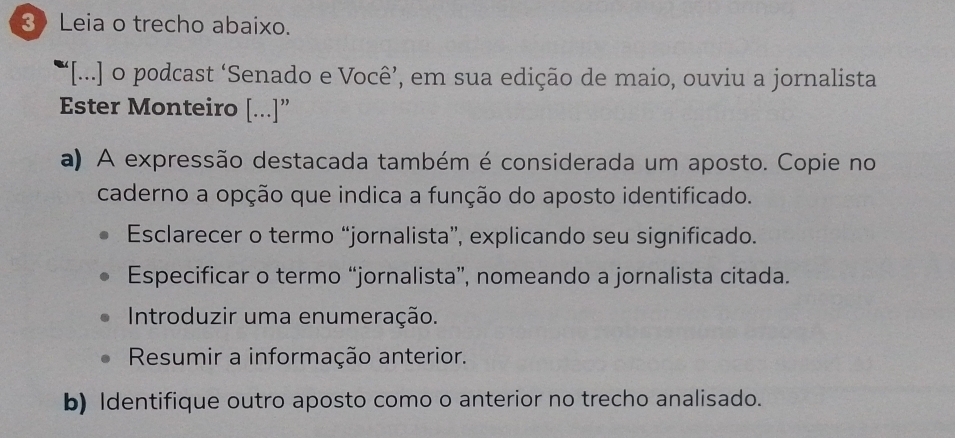 Leia o trecho abaixo. 
“[...] o podcast ‘Senado e Você’, em sua edição de maio, ouviu a jornalista 
Ester Monteiro [...]” 
a) A expressão destacada também é considerada um aposto. Copie no 
caderno a opção que indica a função do aposto identificado. 
Esclarecer o termo “jornalista”, explicando seu significado. 
Especificar o termo “jornalista”, nomeando a jornalista citada. 
Introduzir uma enumeração. 
Resumir a informação anterior. 
b) Identifique outro aposto como o anterior no trecho analisado.