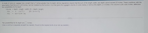 A rodel of carry-on luggage has a length that is 7 inches greate than hs dept. Airtine requlat ions requine that the surs of the leegth, width, and depth caenot exceed 25 inches. These conditions, wilth the 
twe pesaibitties for its deptn noumption the this sum is 25 lsches, can be modeled by the faction V) hat piwes the luggagins volume, in cubic inchca, in torns of is neath, s. in inches. If ts volume is 249 cubic isches, delernine 
ngt
V(x)=x+(k+1)+ f(t)-|t+a+t|
w )=π t=78=28 
Two acsibilities for its depth ar □ nches 
Liss a comma to separate amowers as seeded. Round to the nearest tenth of as inch as needed.)