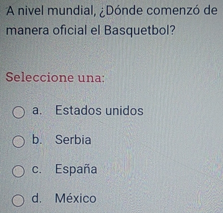 A nivel mundial, ¿Dónde comenzó de
manera oficial el Basquetbol?
Seleccione una:
a. Estados unidos
b. Serbia
c. España
d. México