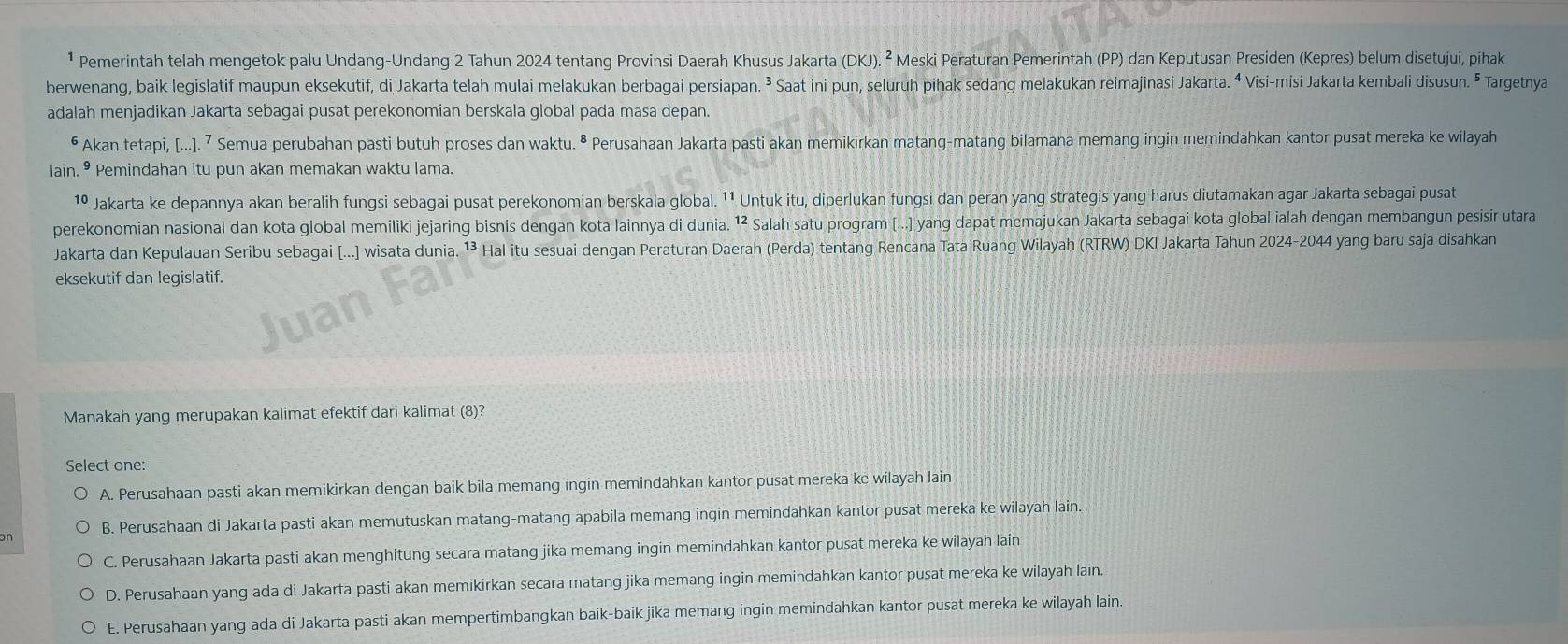 ¹ Pemerintah telah mengetok palu Undang-Undang 2 Tahun 2024 tentang Provinsi Daerah Khusus Jakarta (DKI).^2 * Meski Peraturan Pemerintah (PP) dan Keputusan Presiden (Kepres) belum disetujui, pihak
berwenang, baik legislatif maupun eksekutif, di Jakarta telah mulai melakukan berbagai persiapan. ³ Saat ini pun, seluruh pihak sedang melakukan reimajinasi Jakarta. ⁴ Visi-misi Jakarta kembali disusun. ⁵ Targetnya
adalah menjadikan Jakarta sebagai pusat perekonomian berskala global pada masa depan.
⁶ Akan tetapi, [...]. 7 Semua perubahan pasti butuh proses dan waktu. ª Perusahaan Jakarta pasti akan memikirkan matang-matang bilamana memang ingin memindahkan kantor pusat mereka ke wilayah
lain. • Pemindahan itu pun akan memakan waktu lama.
1º Jakarta ke depannya akan beralih fungsi sebagai pusat perekonomian berskala global. ¹¹ Untuk itu, diperlukan fungsi dan peran yang strategis yang harus diutamakan agar Jakarta sebagai pusat
perekonomian nasional dan kota global memiliki jejaring bisnis dengan kota lainnya di dunia. 1² Salah satu program [...) yang dapat memajukan Jakarta sebagai kota global ialah dengan membangun pesisir utara
Jakarta dan Kepulauan Seribu sebagai [...] wisata dunia. ¹³ Hal itu sesuai dengan Peraturan Daerah (Perda) tentang Rencana Tata Ruang Wilayah (RTRW) DKI Jakarta Tahun 2024-2044 yang baru saja disahkan
eksekutif dan legislatif.
Manakah yang merupakan kalimat efektif dari kalimat (8)?
Select one:
A. Perusahaan pasti akan memikirkan dengan baik bila memang ingin memindahkan kantor pusat mereka ke wilayah lain
n B. Perusahaan di Jakarta pasti akan memutuskan matang-matang apabila memang ingin memindahkan kantor pusat mereka ke wilayah lain.
C. Perusahaan Jakarta pasti akan menghitung secara matang jika memang ingin memindahkan kantor pusat mereka ke wilayah lain
D. Perusahaan yang ada di Jakarta pasti akan memikirkan secara matang jika memang ingin memindahkan kantor pusat mereka ke wilayah lain.
E. Perusahaan yang ada di Jakarta pasti akan mempertimbangkan baik-baik jika memang ingin memindahkan kantor pusat mereka ke wilayah lain.