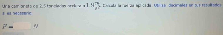 Una camioneta de 2.5 toneladas acelera a 1.9 m/s^2 . Calcula la fuerza aplicada. Utiliza decimales en tus resultados 
si es necesario.
F=□ N