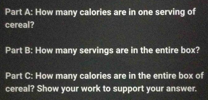 How many calories are in one serving of 
cereal? 
Part B: How many servings are in the entire box? 
Part C: How many calories are in the entire box of 
cereal? Show your work to support your answer.