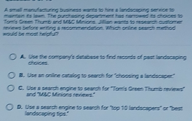 A small manufacturing business wants to hire a landscaping senvice to
mainain its lawn. The purchasing department has namowed its choices to
Tomis Green Thumb and M&C Minions. Jilllian wants to repeanch customen
reviews before wrtling a recommendation. Which ortlime search mehod
would be most belpful ?
A. Use the company's detabase to find recends of part landscaping
choices.
B. Use an online catalog to search for "choosing a landocaper"
C. Use a pearch engine to pearch for ''Tomis Green Thumb reviews''
and 'M&C Minions reviews.'
D. Use a search engine to pearch for "top 10 landocapers" or "best
landscaping tips."