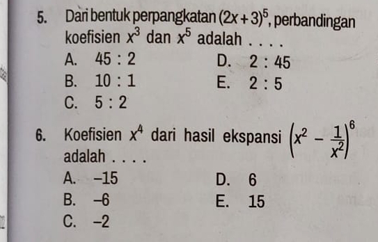 Dari bentuk perpangkatan (2x+3)^5 , perbandingan
koefisien x^3 dan x^5 adalah . . . .
A. 45:2 D. 2:45
a B. 10:1 E. 2:5
C. 5:2
6. Koefisien x^4 dari hasil ekspansi (x^2- 1/x^2 )^6
adalah . . . .
A. -15 D. 6
B. -6 E. 15
C. -2