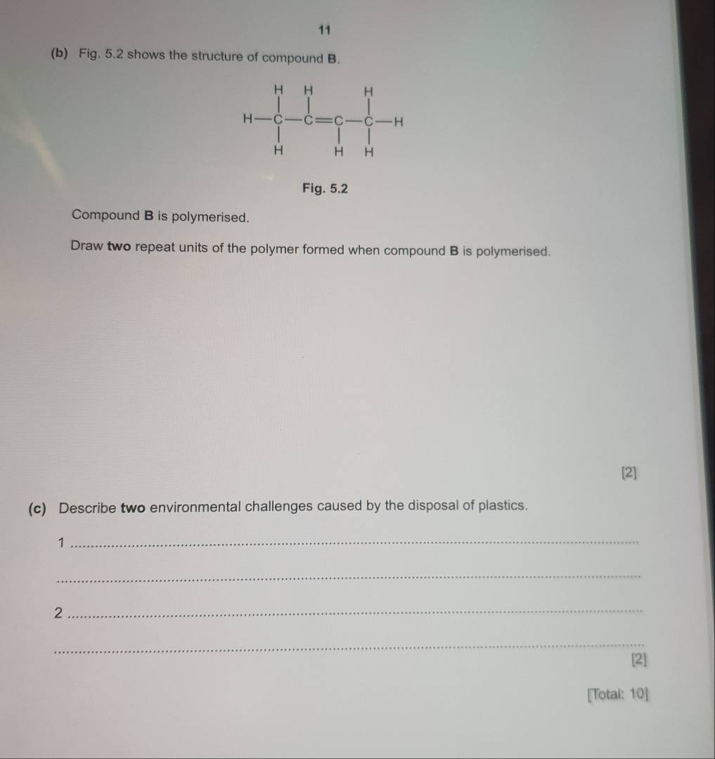 11
(b) Fig. 5.2 shows the structure of compound B.
Fig. 5.2
Compound B is polymerised.
Draw two repeat units of the polymer formed when compound B is polymerised.
[2]
(c) Describe two environmental challenges caused by the disposal of plastics.
_1
_
2
_
_
[2]
[Total: 10]