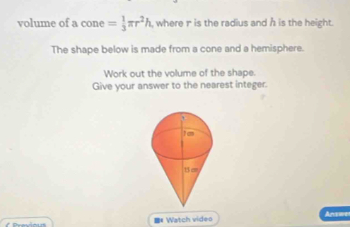 volume of a cone = 1/3 π r^2h , where r is the radius and h is the height. 
The shape below is made from a cone and a hemisphere. 
Work out the volume of the shape. 
Give your answer to the nearest integer. 
Answe 
( Previous ■#Watch video