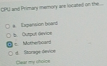 CPU and Primary merory are located on the...
a. Expansion board
b. Output device
c. Motherboard
d. Storage device
Clear my choice