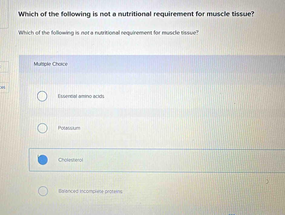 Which of the following is not a nutritional requirement for muscle tissue?
Which of the following is not a nutritional requirement for muscle tissue?
Multiple Choice
ce
Essential amino acids
Potassium
Cholesterol
Balanced incomplete proteins