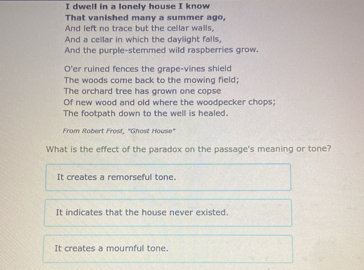 dwell in a lonely house I know
That vanished many a summer ago,
And left no trace but the cellar walls,
And a cellar in which the daylight falls,
And the purple-stemmed wild raspberries grow.
O'er ruined fences the grape-vines shield
The woods come back to the mowing field;
The orchard tree has grown one copse
Of new wood and old where the woodpecker chops;
The footpath down to the well is healed.
From Robert Frost, "Ghost House"
What is the effect of the paradox on the passage's meaning or tone?
It creates a remorseful tone.
It indicates that the house never existed.
It creates a mournful tone.