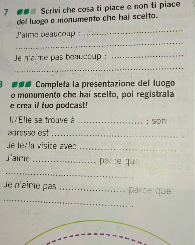 Scrivi che cosa ti piace e non ti piace 
del luogo o monumento che hai scelto. 
J'aime beaucoup : 
_ 
_ 
Je n'aime pas beaucoup : 
_ 
_ 
Completa la presentazione del luogo 
o monumento che hai scelto, poi registrala 
e crea il tuo podcast! 
Il/Elle se trouve à _; son 
adresse est_ 
Je le/la visite avec_ 
J’aime _parce que 
_ 
_ 
Je n'aime pas _parce que