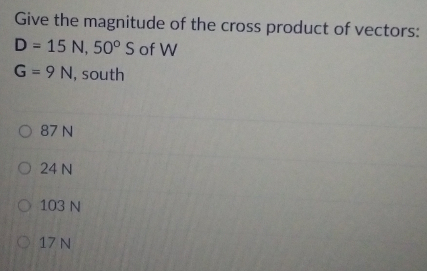 Give the magnitude of the cross product of vectors:
D=15N, 50°S of W
G=9N , south
87 N
24 N
103 N
17 N