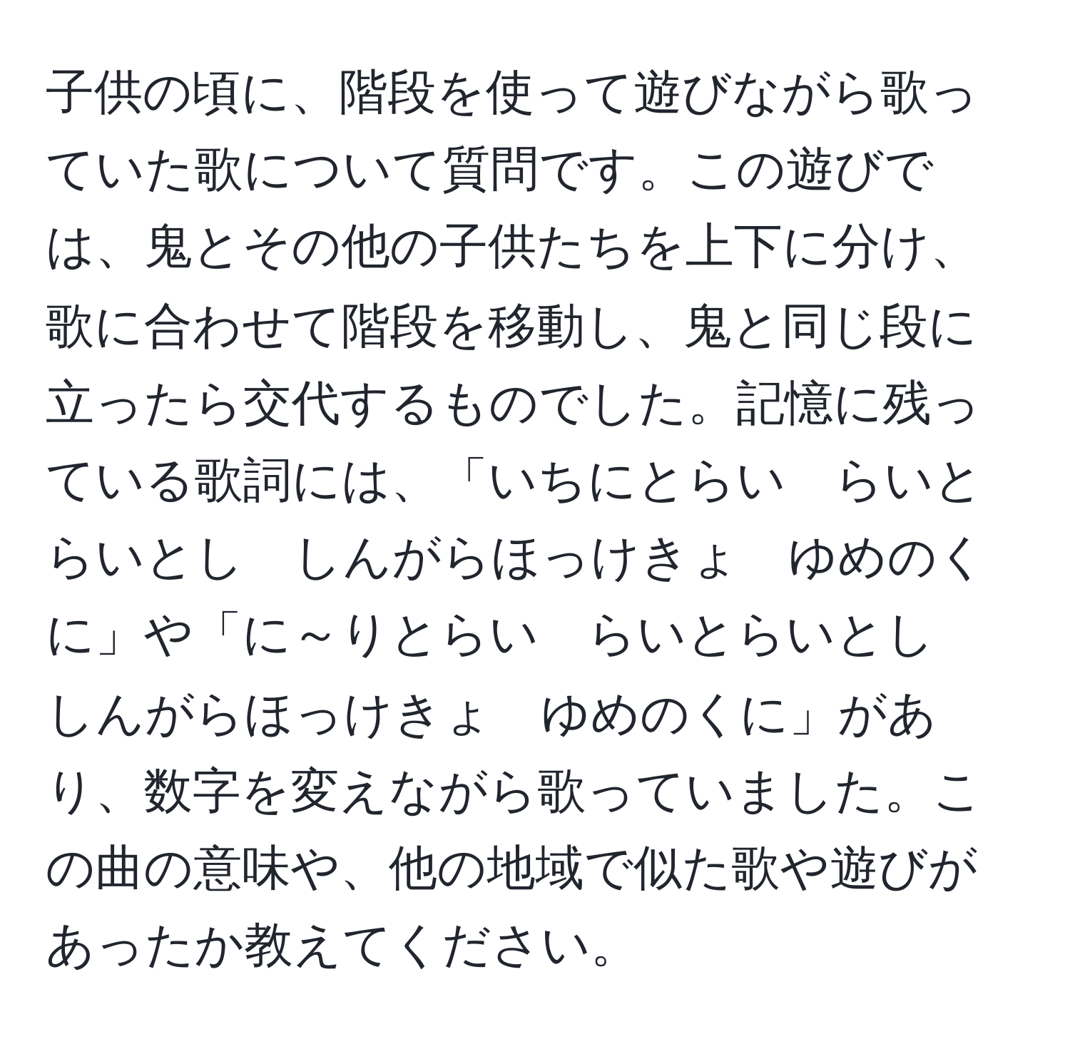 子供の頃に、階段を使って遊びながら歌っていた歌について質問です。この遊びでは、鬼とその他の子供たちを上下に分け、歌に合わせて階段を移動し、鬼と同じ段に立ったら交代するものでした。記憶に残っている歌詞には、「いちにとらい　らいとらいとし　しんがらほっけきょ　ゆめのくに」や「に～りとらい　らいとらいとし　しんがらほっけきょ　ゆめのくに」があり、数字を変えながら歌っていました。この曲の意味や、他の地域で似た歌や遊びがあったか教えてください。