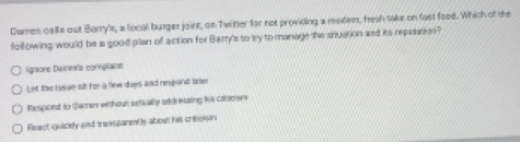 Damen calls out Barry's, a local busger joint, on Twiter for not providing a modem, hesh toke on fost food. Which of the
following would be a good plan of action for Barry's to try to manage the snuation and its repasation?
ignore Dismen's cornglainn
Let the hisue ilt for a few days and respant lser
Respond to Samen without setially oddressing iis caoses
React quickly and transparentls about his critclsn