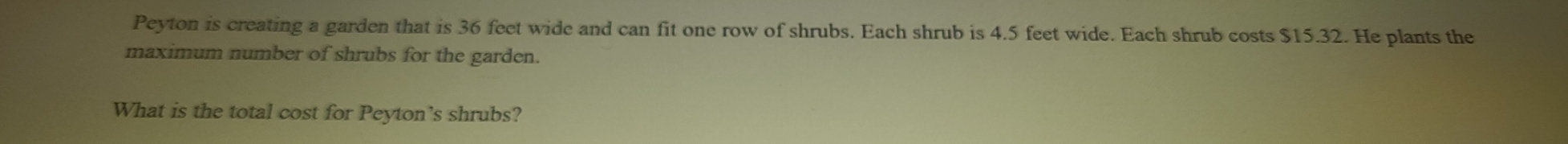 Peyton is creating a garden that is 36 feet wide and can fit one row of shrubs. Each shrub is 4.5 feet wide. Each shrub costs $15.32. He plants the 
maximum number of shrubs for the garden. 
What is the total cost for Peyton’s shrubs?