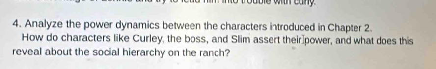 into trouble with cany. 
4. Analyze the power dynamics between the characters introduced in Chapter 2. 
How do characters like Curley, the boss, and Slim assert their power, and what does this 
reveal about the social hierarchy on the ranch?