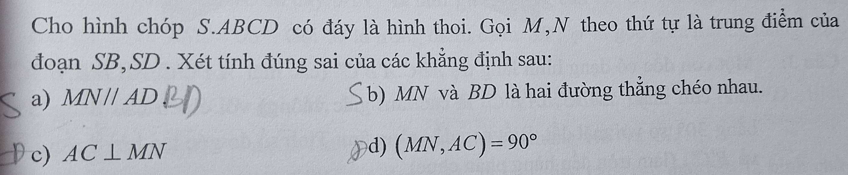 Cho hình chóp S. ABCD có đáy là hình thoi. Gọi M,N theo thứ tự là trung điểm của
đoạn SB, SD. Xét tính đúng sai của các khẳng định sau:
a) M QVparallel AD b) MN và BD là hai đường thắng chéo nhau.
c) AC⊥ MN
d) (MN,AC)=90°