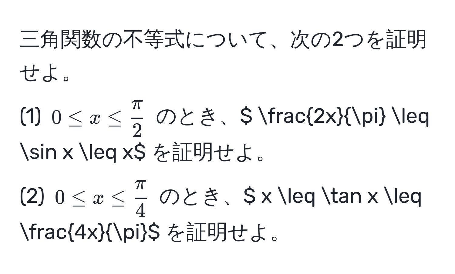 三角関数の不等式について、次の2つを証明せよ。  
(1) $0 ≤ x ≤  π/2 $ のとき、$  2x/π  ≤ sin x ≤ x$ を証明せよ。  
(2) $0 ≤ x ≤  π/4 $ のとき、$ x ≤ tan x ≤  4x/π $ を証明せよ。