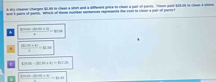 A dry cleaner charges $2.95 to clean a shirt and a different price to clean a pair of pants. Tiwon paid $29.05 to clean 4 shirts
and 5 pairs of pants. Which of these number sentences represents the cost to clean a pair of pants?
A  (529.05-(52.95* 5))/4 =53.58
B  (($2.95* 4))/5 =$2.50
C $29.05-($2.95* 4)=$17.25
D  ($29.05-(52.95* 4))/5 =53.45