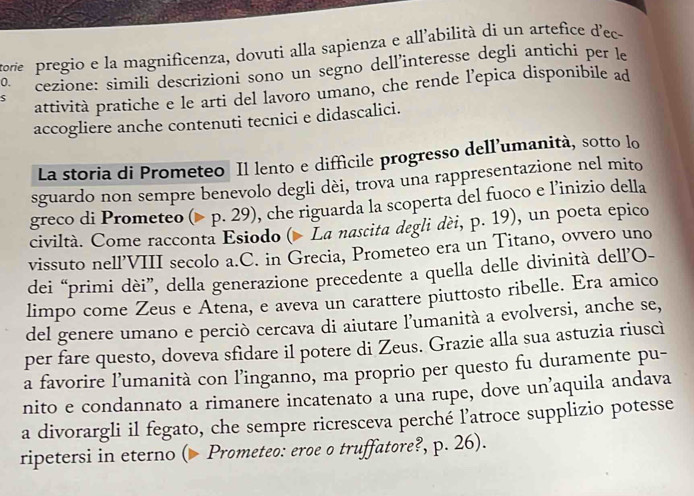 tore pregio e la magnificenza, dovuti alla sapienza e all’abilità di un artefice d'ec- 
0. cezione: simili descrizioni sono un segno dell’interesse degli antichi per le 
S attività pratiche e le arti del lavoro umano, che rende l’epica disponibile ad 
accogliere anche contenuti tecnici e didascalici. 
La storia di Prometeo Il lento e diffícile progresso dell’umanità, sotto lo 
sguardo non sempre benevolo degli dèi, trova una rappresentazione nel mito 
greco di Prometeo (> p. 29), che riguarda la scoperta del fuoco e l’inizio della 
civiltà. Come racconta Esiodo ( La nascita degli dèi, p. 19), un poeta epico 
vissuto nell’VIII secolo a.C. in Grecia, Prometeo era un Titano, ovvero uno 
dei “primi dèi”, della generazione precedente a quella delle divinità dell’O- 
limpo come Zeus e Atena, e aveva un carattere piuttosto ribelle. Era amico 
del genere umano e perciò cercava di aiutare l'umanità a evolversi, anche se, 
per fare questo, doveva sfidare il potere di Zeus. Grazie alla sua astuzia riuscì 
a favorire l’umanità con l’inganno, ma proprio per questo fu duramente pu- 
nito e condannato a rimanere incatenato a una rupe, dove un’aquila andava 
a divorargli il fegato, che sempre ricresceva perché l'atroce supplizio potesse 
ripetersi in eterno ( Prometeo: eroe o truffatore?, p. 26).