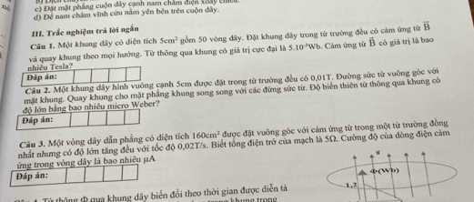 n° c) Đặt mặt phẳng cuộn đây cạnh nam chẩm điện xoay chều
d) Để nam châm vĩnh cứu nằm yên bên trên cuộn dây.
III. Trắc nghiệm trã lời ngắn
Câu 1. Một khung dây có diện tích 5cm^2 gồm 50 vòng đây. Đặt khung dây trong từ trường đều có cảm ứng từ vector B
nhiều Tesia? và quay khung theo mọi hướng. Tử thông qua khung có giá trị cực đại là 5.10^(-3)Wb
5. Cảm ứng từ vector B có giá trị là bao
Dáp án:
Câu 2. Một khung dây hình vuông cạnh 5em được đặt trong từ trường đều có 0,01T. Đường sức từ vuỡng góc với
mặt khung. Quay khung cho mặt phẳng khung song song với các đừng sức từ. Độ biến thiên từ thông qua khung có
độ lớn bằng bao nhiêu micro Weber?
Đáp án:
Câu 3. Một vòng dây dẫn phẳng có diện tích 160cm^2 được đặt vuông góc với cảm ứng từ trong một từ trường đồng
nhất nhưng có độ lớn tăng đều với tốc độ 0,02T/s. Biết tổng điện trở của mạch là 5Ω. Cường độ của đòng điện cảm
ứng trong vòng dây là bao nhiêu μA
n(Wb)
Đáp án:
Từ thông & qua khung dây biển đổi theo thời gian được diễn tả 1,2
a trond