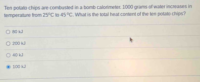 Ten potato chips are combusted in a bomb calorimeter. 1000 grams of water increases in
temperature from 25°C to 45°C. What is the total heat content of the ten potato chips?
80 kJ
200 kJ
40 kJ
100 kJ