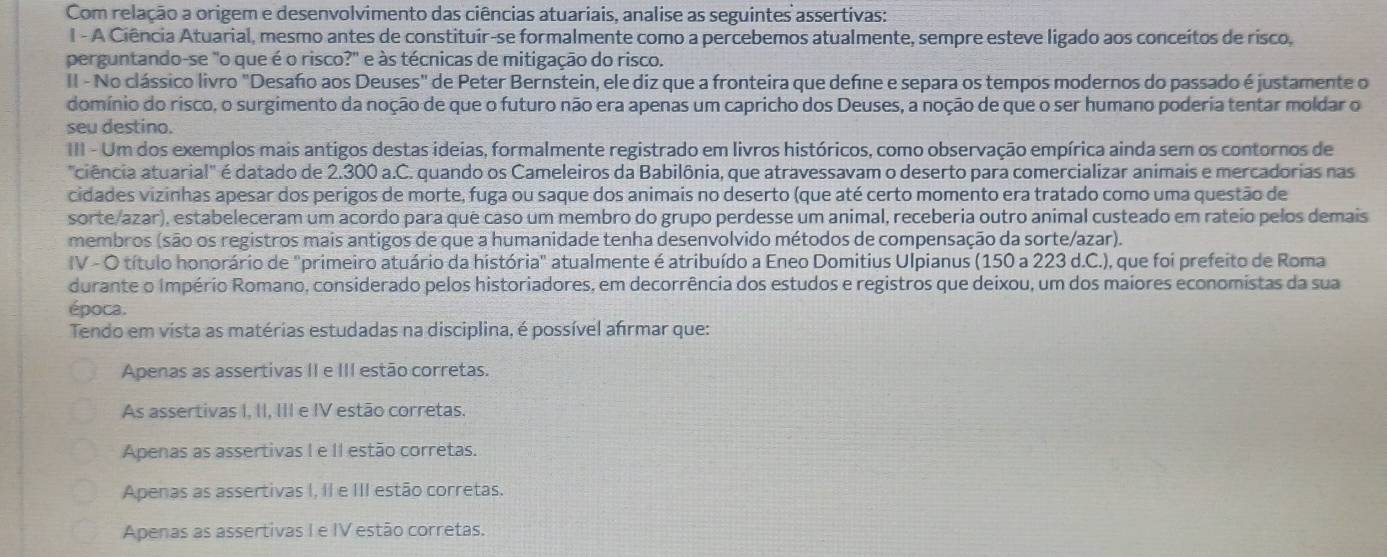 Com relação a origem e desenvolvimento das ciências atuariais, analise as seguintes assertivas:
I - A Ciência Atuarial, mesmo antes de constituír-se formalmente como a percebemos atualmente, sempre esteve ligado aos conceítos de risco,
perguntando-se "o que é o risco?" e às técnicas de mitigação do risco.
II - No clássico livro "Desaño aos Deuses" de Peter Bernstein, ele diz que a fronteira que defne e separa os tempos modernos do passado é justamente o
domínio do risco, o surgimento da noção de que o futuro não era apenas um capricho dos Deuses, a noção de que o ser humano poderia tentar moldar o
seu destino.
III - Um dos exemplos mais antigos destas ideias, formalmente registrado em livros históricos, como observação empírica ainda sem os contornos de
'ciência atuarial' é datado de 2.300 a.C. quando os Cameleiros da Babilônia, que atravessavam o deserto para comercializar animais e mercadorias nas
cidades vizinhas apesar dos perigos de morte, fuga ou saque dos animais no deserto (que até certo momento era tratado como uma questão de
sorte/azar), estabeleceram um acordo para quê caso um membro do grupo perdesse um animal, receberia outro animal custeado em rateio pelos demais
membros (são os registros mais antigos de que a humanidade tenha desenvolvido métodos de compensação da sorte/azar).
IV - O título honorário de "primeiro atuário da história" atualmente é atribuído a Eneo Domitius Ulpianus (150 a 223 d.C.), que foi prefeito de Roma
durante o Império Romano, considerado pelos historiadores, em decorrência dos estudos e registros que deixou, um dos maiores economistas da sua
época.
Tendo em vista as matérias estudadas na disciplina, é possível afrmar que:
Apenas as assertivas II e III estão corretas.
As assertivas I, II, III e IV estão corretas.
Apenas as assertivas I e II estão corretas.
Apenas as assertivas I, II e III estão corretas.
Apenas as assertivas I e IV estão corretas.