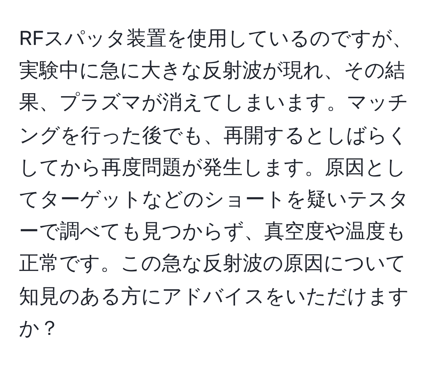 RFスパッタ装置を使用しているのですが、実験中に急に大きな反射波が現れ、その結果、プラズマが消えてしまいます。マッチングを行った後でも、再開するとしばらくしてから再度問題が発生します。原因としてターゲットなどのショートを疑いテスターで調べても見つからず、真空度や温度も正常です。この急な反射波の原因について知見のある方にアドバイスをいただけますか？