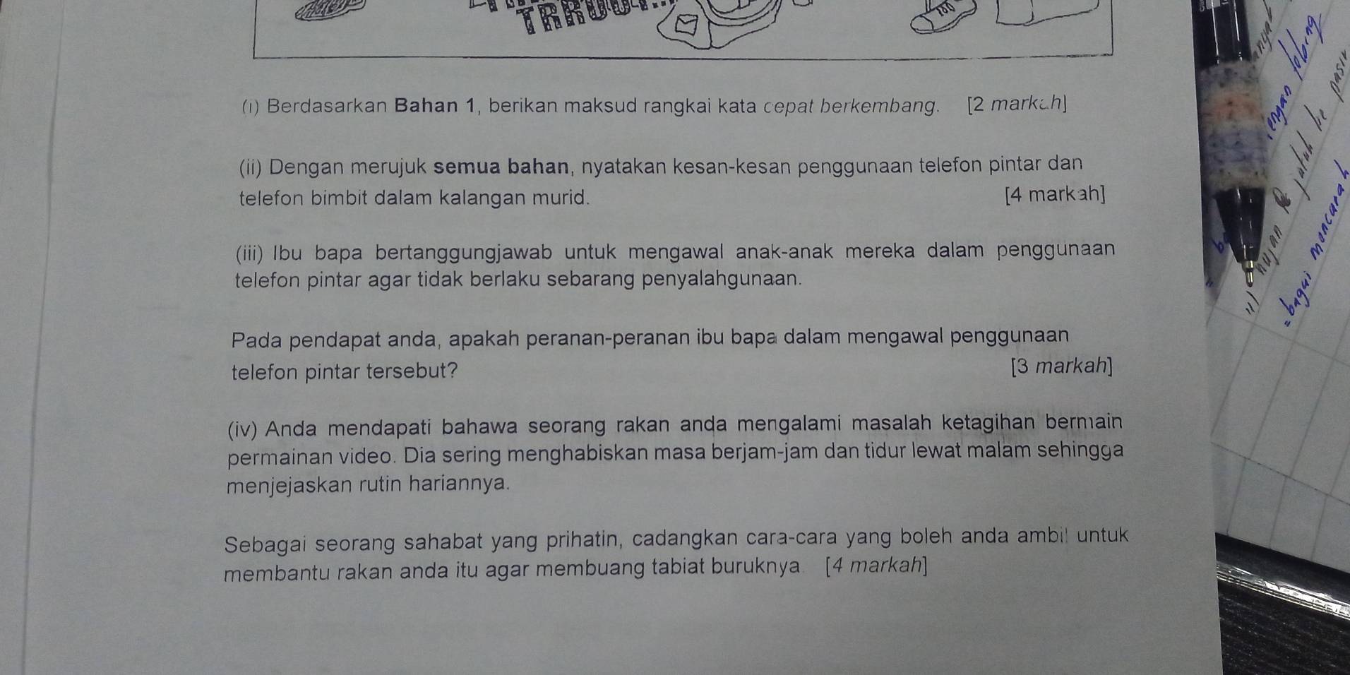 (1) Berdasarkan Bahan 1, berikan maksud rangkai kata cepat berkembang. [2 markah] 
(ii) Dengan merujuk semua bahan, nyatakan kesan-kesan penggunaan telefon pintar dan 
telefon bimbit dalam kalangan murid. [4 markah] 
(iiii) Ibu bapa bertanggungjawab untuk mengawal anak-anak mereka dalam penggunaan 
telefon pintar agar tidak berlaku sebarang penyalahgunaan. 
Pada pendapat anda, apakah peranan-peranan ibu bapa dalam mengawal penggunaan 
telefon pintar tersebut? [3 markah] 
(iv) Anda mendapati bahawa seorang rakan anda mengalami masalah ketagihan bermain 
permainan video. Dia sering menghabiskan masa berjam-jam dan tidur lewat malam sehingga 
menjejaskan rutin hariannya. 
Sebagai seorang sahabat yang prihatin, cadangkan cara-cara yang boleh anda ambil untuk 
membantu rakan anda itu agar membuang tabiat buruknya. [4 markah]