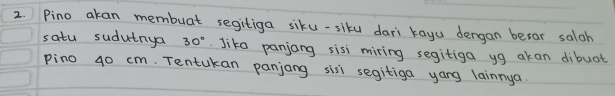 Pino akan membuat segitiga siku-siku dari kayu dergan besar saloh 
satu sudutnya 30°. Jika panjang sisi miring segitiga yg akan dibuat 
pino 40 cm. Tentukan panjang sis segitiga yang lainnya.