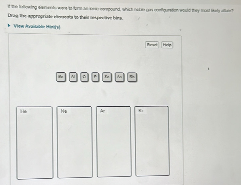 If the following elements were to form an ionic compound, which noble-gas configuration would they most likely attain? 
Drag the appropriate elements to their respective bins. 
View Available Hint(s) 
Reset Help 
Be Al 0 P Sc As Rb 
He 
Ne 
Ar
Kr