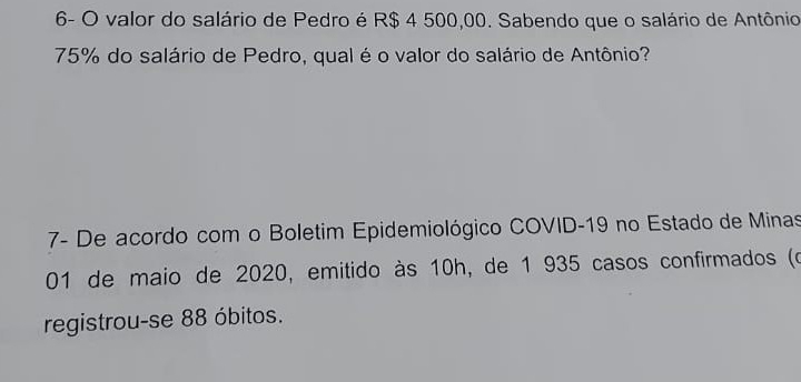 6- O valor do salário de Pedro é R$ 4 500,00. Sabendo que o salário de Antônio
75% do salário de Pedro, qual é o valor do salário de Antônio? 
7- De acordo com o Boletim Epidemiológico COVID- 19 no Estado de Minas 
01 de maio de 2020, emitido às 10h, de 1 935 casos confirmados (o 
registrou-se 88 óbitos.