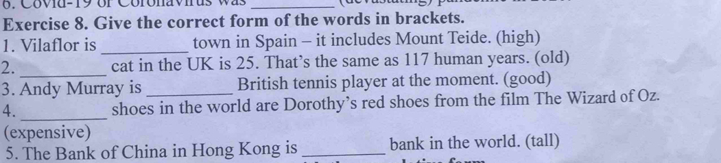 Covid-19 or Coronavius was_ 
Exercise 8. Give the correct form of the words in brackets. 
1. Vilaflor is _town in Spain - it includes Mount Teide. (high) 
2. _cat in the UK is 25. That’s the same as 117 human years. (old) 
3. Andy Murray is British tennis player at the moment. (good) 
4. _shoes in the world are Dorothy’s red shoes from the film The Wizard of Oz. 
(expensive) 
5. The Bank of China in Hong Kong is _bank in the world. (tall)