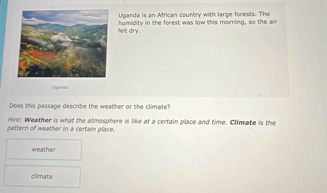 Uganda is an African country with large forests. The 
humidity in the forest was low this morning, so the air 
felt dry. 
Uganda 
Does this passage describe the weather or the climate? 
Hint: Weather is what the atmosphere is like at a certain place and time. Climate is the 
pattern of weather in a certain place. 
weather 
climate