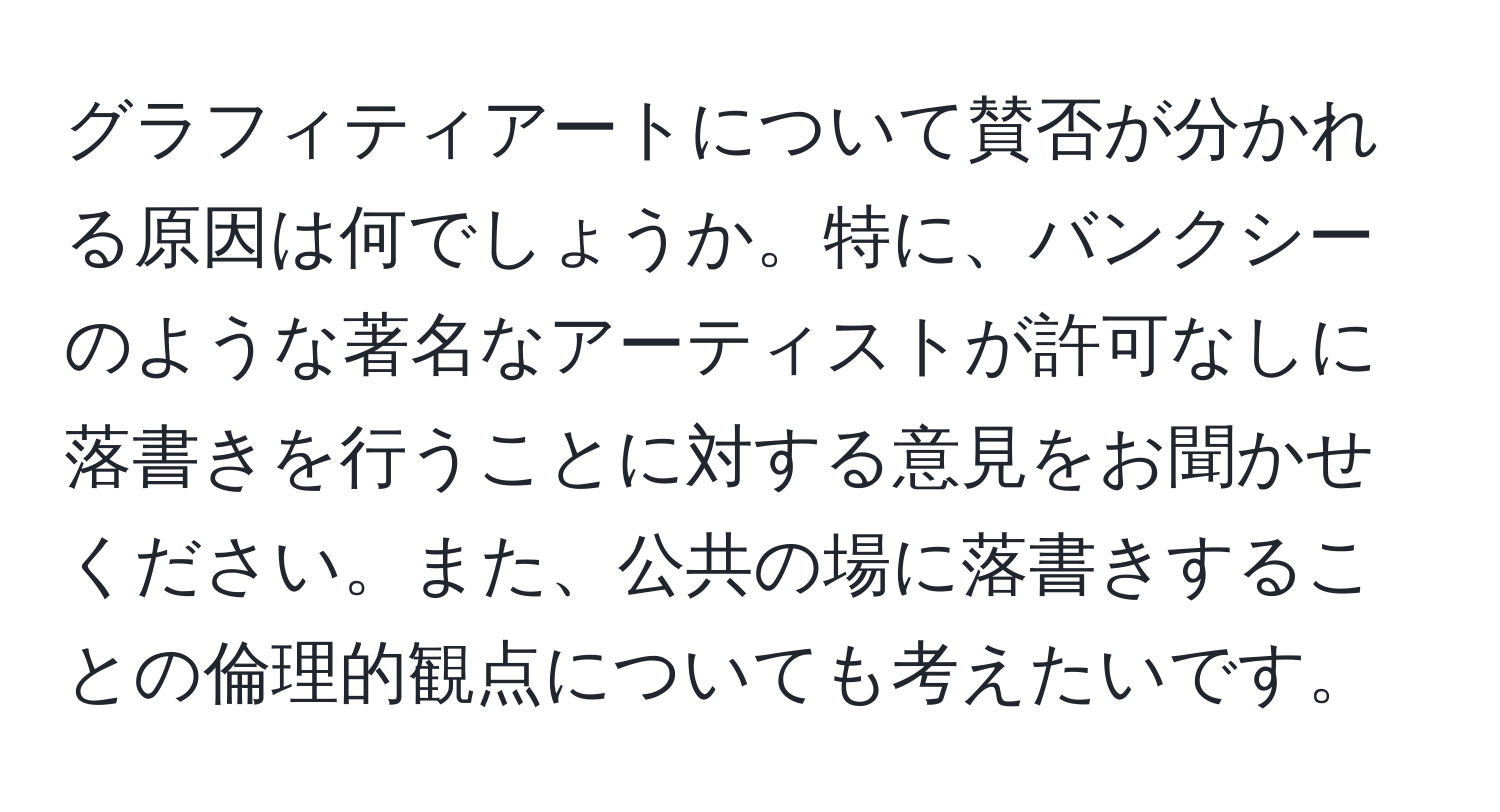 グラフィティアートについて賛否が分かれる原因は何でしょうか。特に、バンクシーのような著名なアーティストが許可なしに落書きを行うことに対する意見をお聞かせください。また、公共の場に落書きすることの倫理的観点についても考えたいです。