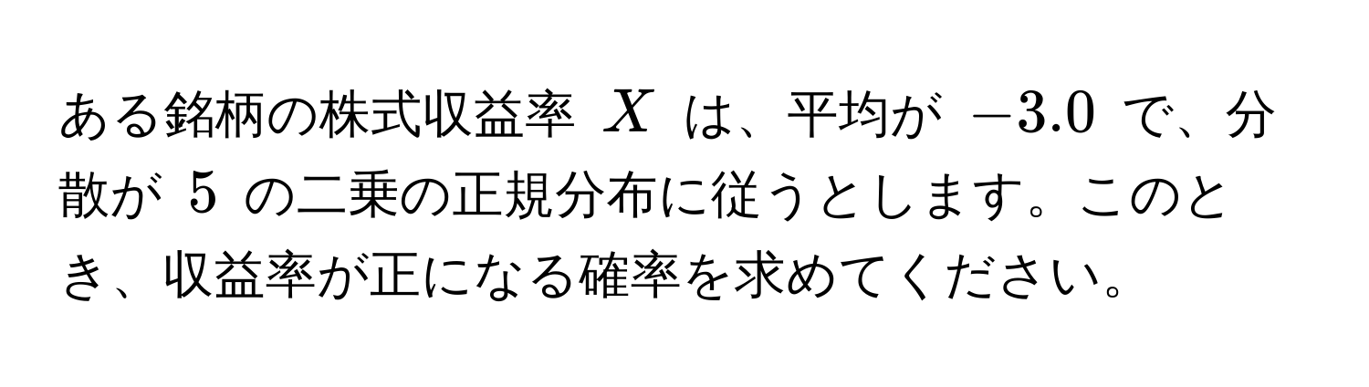 ある銘柄の株式収益率 (X) は、平均が (-3.0) で、分散が (5) の二乗の正規分布に従うとします。このとき、収益率が正になる確率を求めてください。