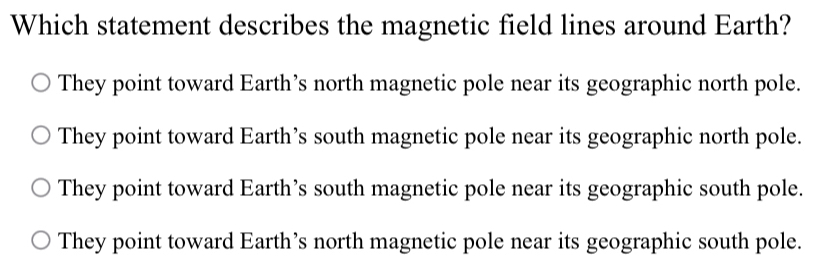 Which statement describes the magnetic field lines around Earth?
They point toward Earth’s north magnetic pole near its geographic north pole.
They point toward Earth’s south magnetic pole near its geographic north pole.
They point toward Earth’s south magnetic pole near its geographic south pole.
They point toward Earth’s north magnetic pole near its geographic south pole.