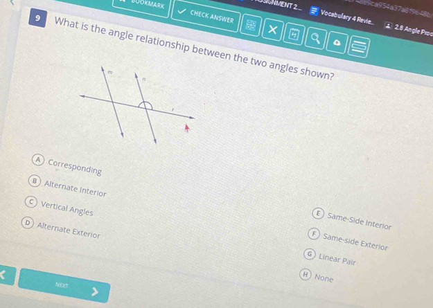 BUOKMARK
SGNMENT 2
8a9ca954a37a8f9648b
CHECK ANSWER
Vocabulary 4 Revie... ± 2.8 Angle Proc
×
9 What is the angle relationship between the two angles shown?
A Corresponding
B  Alternate Interior
C Vertical Angles
E ) Same-Side Interior
D Alternate Exterior
F) Same-side Exterior
G Linear Pair
C
H  None
NECT