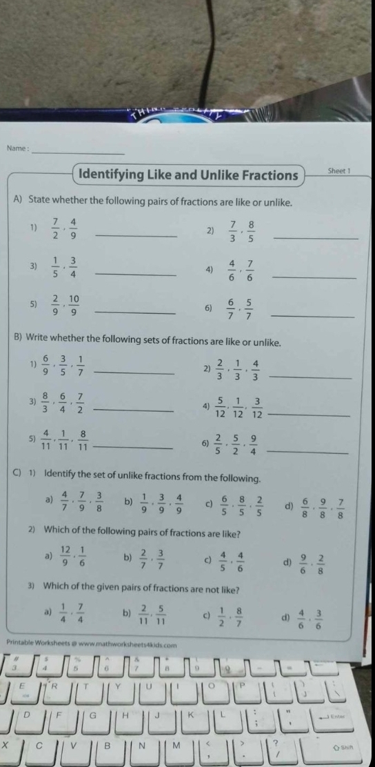 Name :_
Identifying Like and Unlike Fractions Sheet 1
A) State whether the following pairs of fractions are like or unlike.
1)  7/2 ·  4/9  _  7/3 , 8/5  _
2)
3)  1/5 , 3/4  _  4/6 , 7/6  _
4)
5)  2/9 , 10/9  _  6/7 ·  5/7  _
6)
B) Write whether the following sets of fractions are like or unlike.
1)  6/9 , 3/5 , 1/7  _2)  2/3 , 1/3 , 4/3  _
3)  8/3 , 6/4 , 7/2  _
4)  5/12 , 1/12 , 3/12  _
5)  4/11 , 1/11 , 8/11  _  2/5 ·  5/2 ·  9/4  _
6)
C) 1) Identify the set of unlike fractions from the following.
a)  4/7 ·  7/9 ·  3/8  b)  1/9 ·  3/9 ·  4/9  c)  6/5 ·  8/5 ·  2/5  d)  6/8 ·  9/8 ·  7/8 
2) Which of the following pairs of fractions are like?
a)  12/9 ·  1/6  b)  2/7 ·  3/7  c)  4/5 ·  4/6  d)  9/6 ·  2/8 
3) Which of the given pairs of fractions are not like?
a)  1/4 ·  7/4  b)  2/11 , 5/11  c)  1/2 ·  8/7  d)  4/6 ·  3/6 
Printable Worksheets @ www.mathworksheets4kids.com
a 4 5 8 9
E
D F G H J K L "
;
X C V B N M < ? Shift