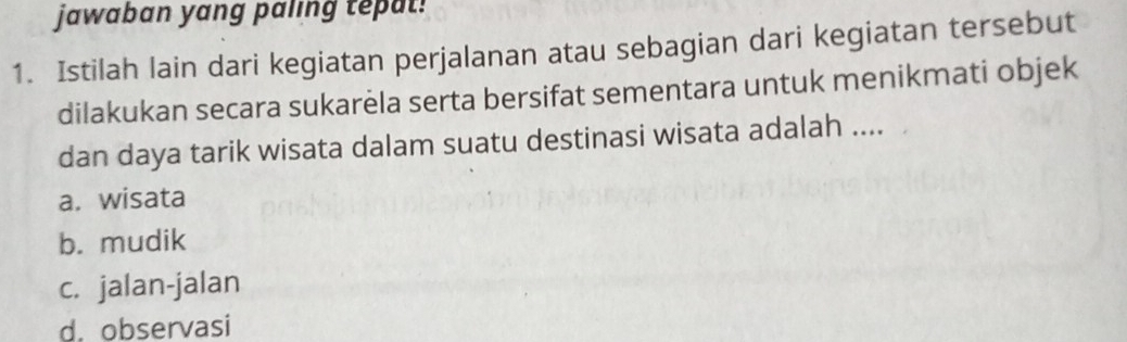 jawaban yang paling tepat!
1. Istilah lain dari kegiatan perjalanan atau sebagian dari kegiatan tersebut
dilakukan secara sukarela serta bersifat sementara untuk menikmati objek
dan daya tarik wisata dalam suatu destinasi wisata adalah ....
a. wisata
b. mudik
c. jalan-jalan
d. observasi